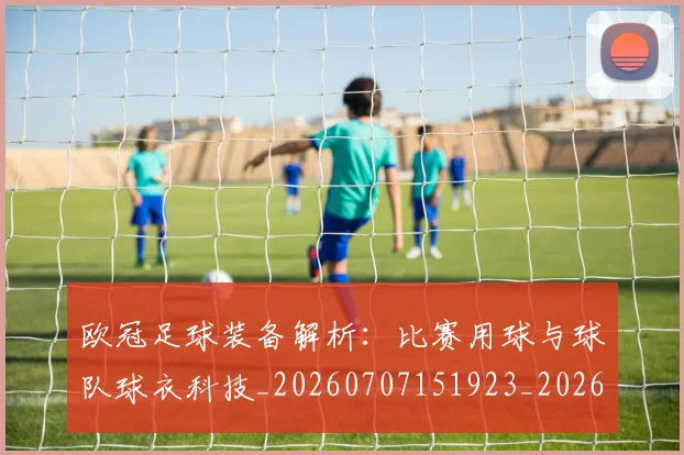 欧冠足球装备解析：比赛用球与球队球衣科技_20260707151923_20260801165250