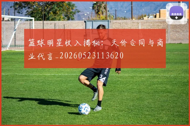 篮球明星收入揭秘:天价合同与商业代言_20260523113620