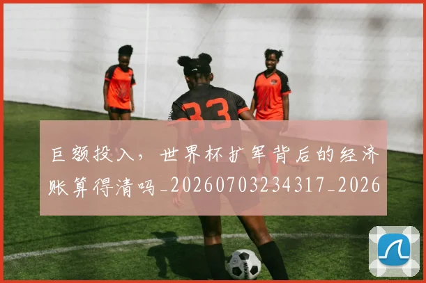 巨额投入，世界杯扩军背后的经济账算得清吗_20260703234317_20260723171829