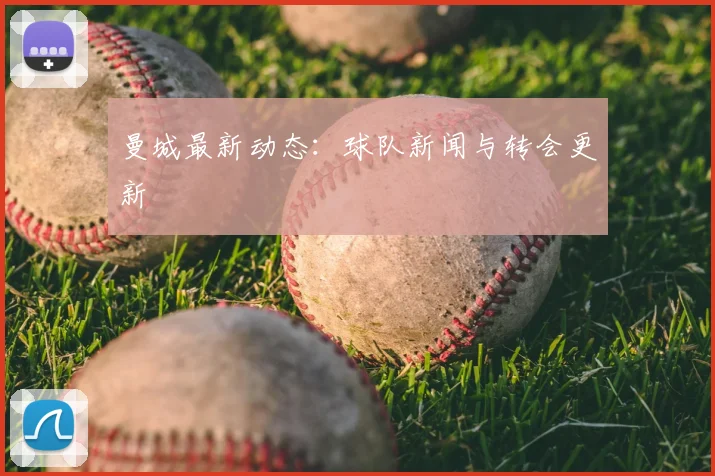 曼城最新动态：球队新闻与转会更新