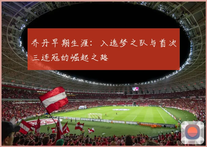 乔丹早期生涯：入选梦之队与首次三连冠的崛起之路