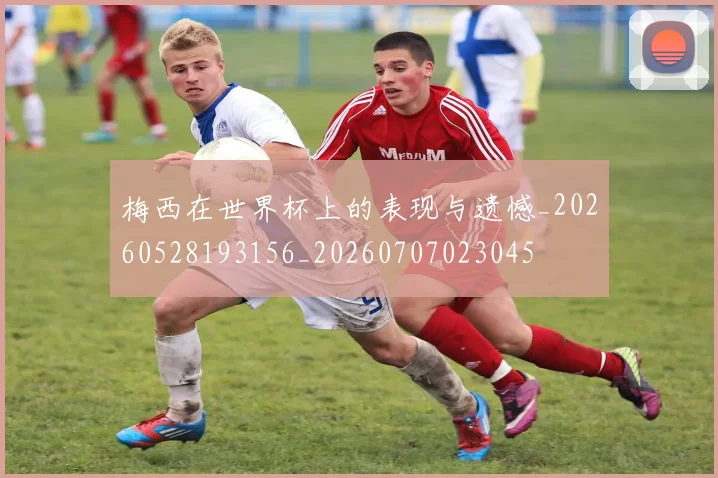梅西在世界杯上的表现与遗憾_20260528193156_20260707023045