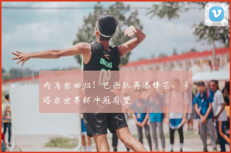 内马尔回归!巴西队再添锋芒,卡塔尔世界杯冲冠有望