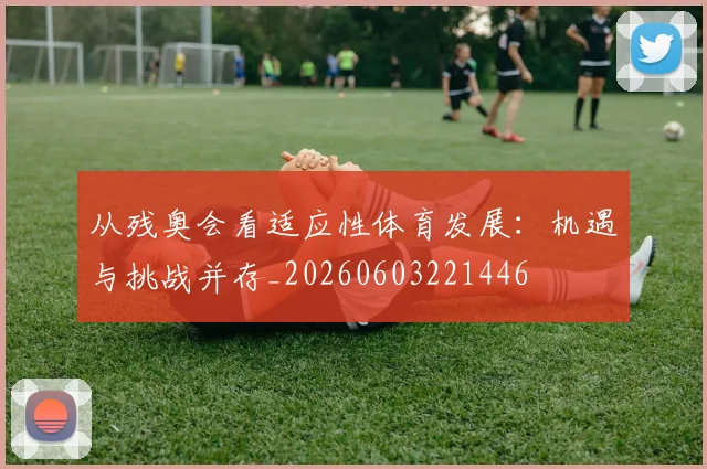 从残奥会看适应性体育发展：机遇与挑战并存_20260603221446