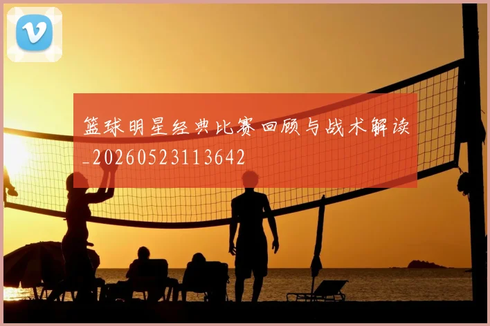 篮球明星经典比赛回顾与战术解读_20260523113642