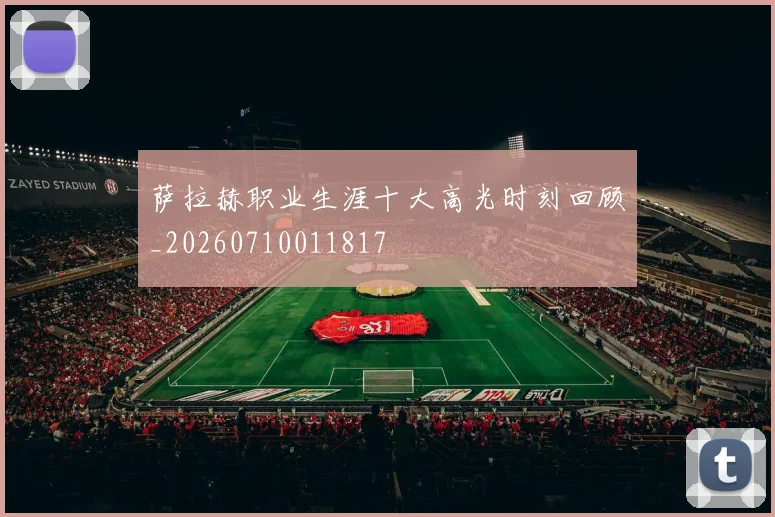萨拉赫职业生涯十大高光时刻回顾_20260710011817