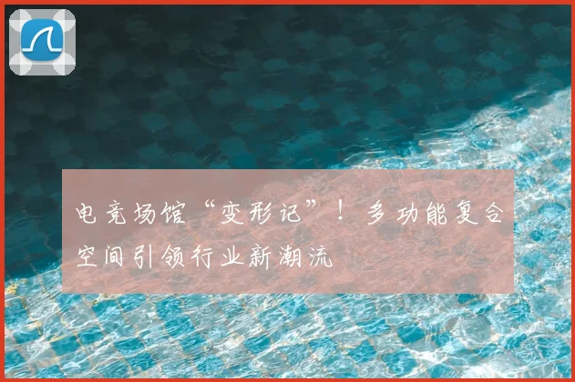 电竞场馆“变形记”!多功能复合空间引领行业新潮流