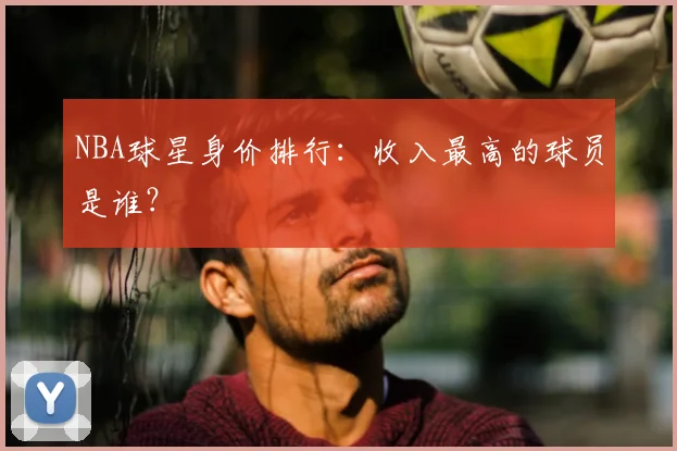 NBA球星身价排行:收入最高的球员是谁?