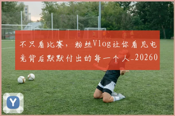 不只看比赛，粉丝Vlog让你看见电竞背后默默付出的每一个人_20260702173343_20260715185321