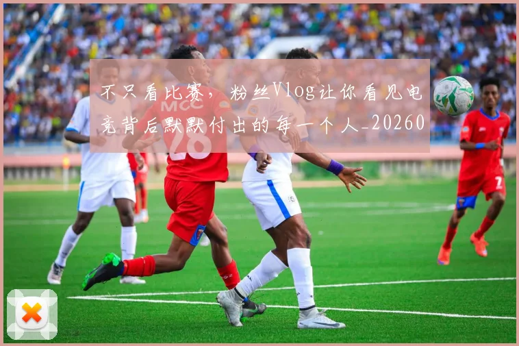 不只看比赛,粉丝Vlog让你看见电竞背后默默付出的每一个人_20260702173343_20260715185321