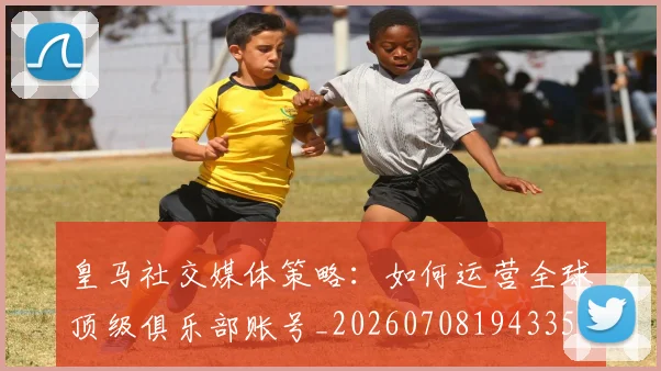 皇马社交媒体策略：如何运营全球顶级俱乐部账号_20260708194335
