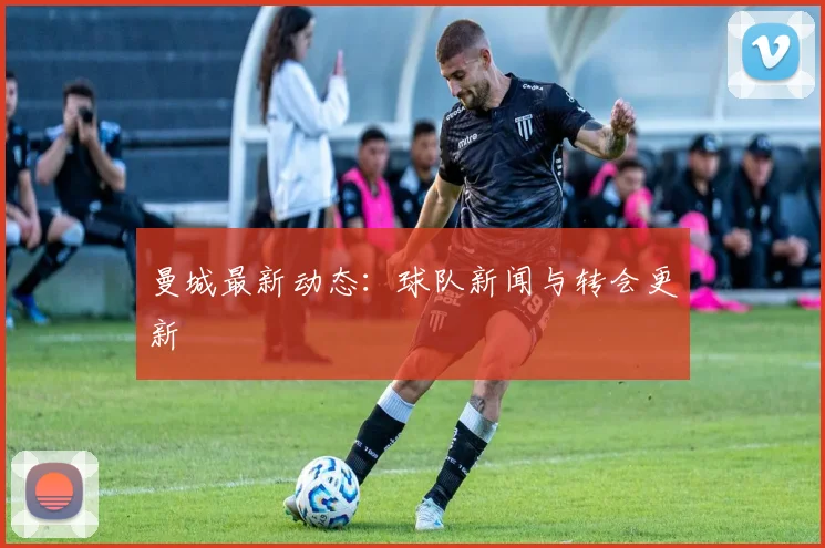 曼城最新动态：球队新闻与转会更新