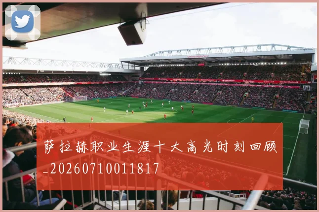萨拉赫职业生涯十大高光时刻回顾_20260710011817