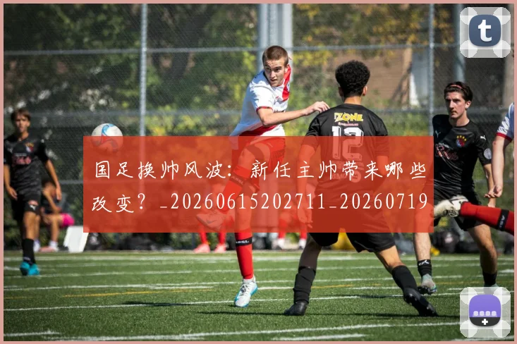 国足换帅风波：新任主帅带来哪些改变？_20260615202711_20260719164220