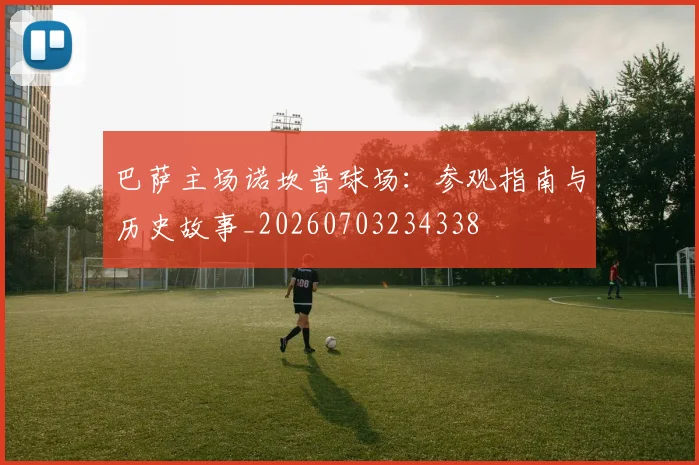 巴萨主场诺坎普球场：参观指南与历史故事_20260703234338